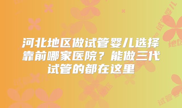 河北地区做试管婴儿选择靠前哪家医院?能做三代试管的都在这里