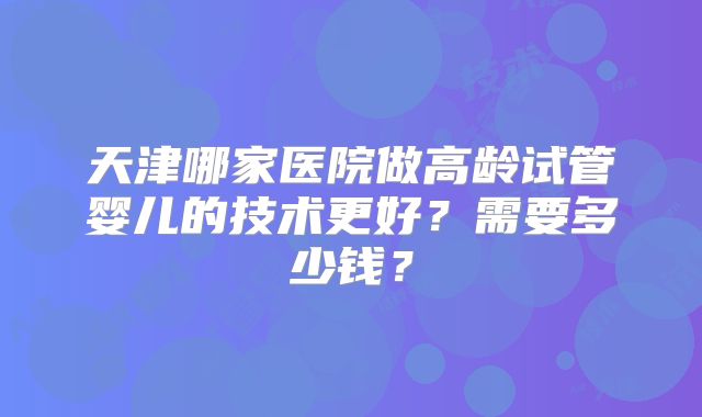 天津哪家医院做高龄试管婴儿的技术更好?需要多少钱?
