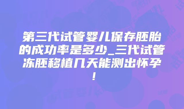 第三代试管婴儿保存胚胎的成功率是多少_三代试管冻胚移植几天能测出怀孕!
