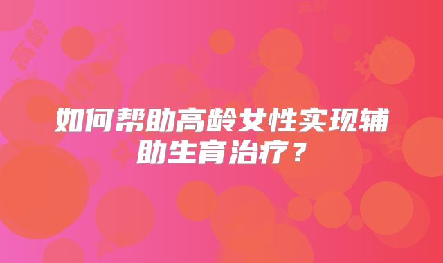 如何帮助高龄女性实现辅助生育治疗？