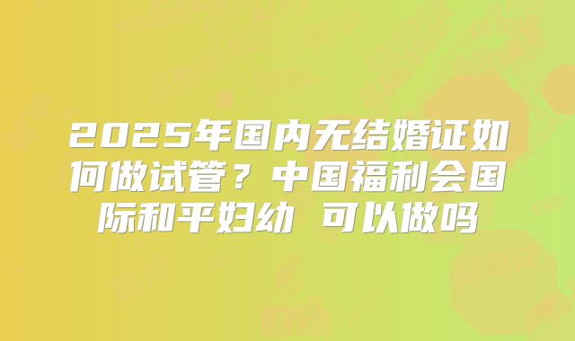 2025年国内无结婚证如何做试管？中国福利会国际和平妇幼 可以做吗