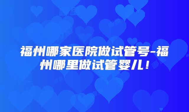 福州哪家医院做试管号-福州哪里做试管婴儿！