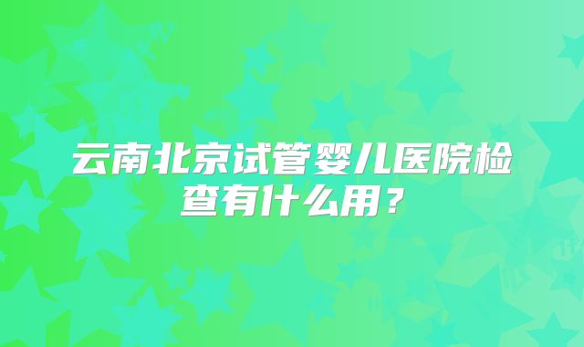 云南北京试管婴儿医院检查有什么用？