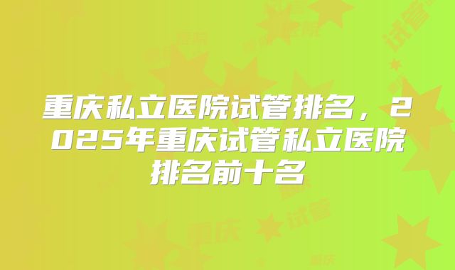 重庆私立医院试管排名,2025年重庆试管私立医院排名前十名