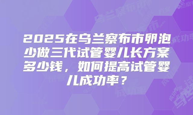 2025在乌兰察布市卵泡少做三代试管婴儿长方案多少钱,如何提高试管婴儿成功率?