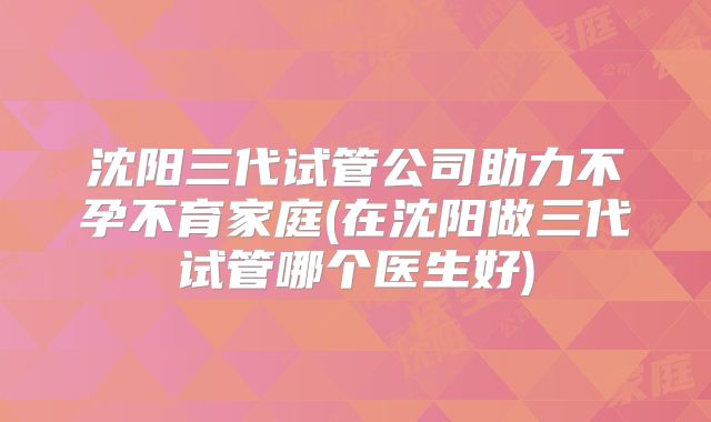 沈阳三代试管公司助力不孕不育家庭(在沈阳做三代试管哪个医生好)