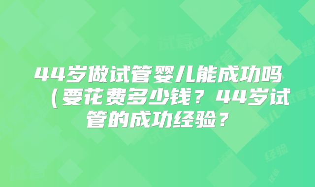 44岁做试管婴儿能成功吗(要花费多少钱?44岁试管的成功经验?