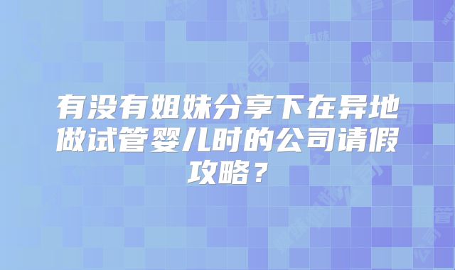 有没有姐妹分享下在异地做试管婴儿时的公司请假攻略?