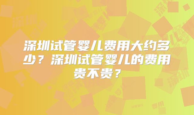深圳试管婴儿费用大约多少?深圳试管婴儿的费用贵不贵?