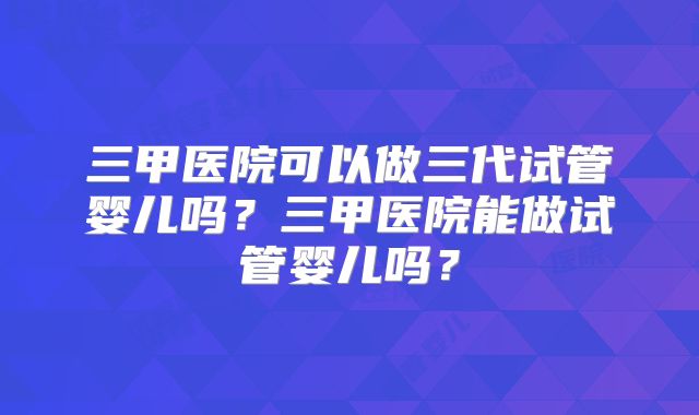 三甲医院可以做三代试管婴儿吗？三甲医院能做试管婴儿吗？