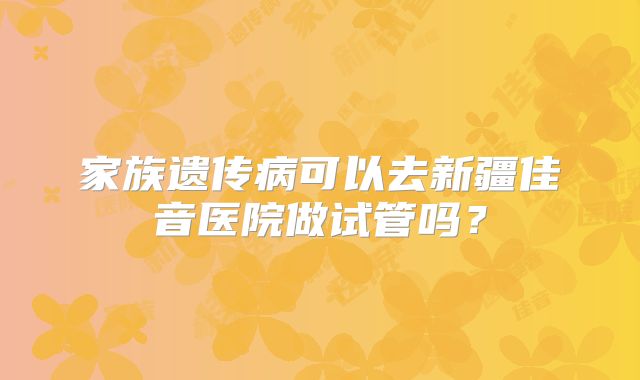 家族遗传病可以去新疆佳音医院做试管吗?