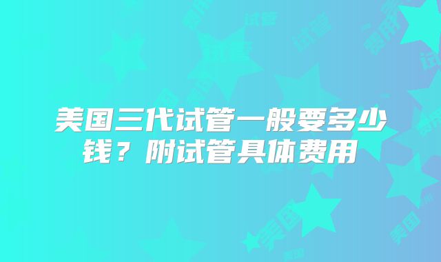 美国三代试管一般要多少钱?附试管具体费用