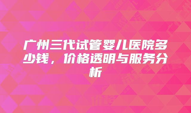 广州三代试管婴儿医院多少钱,价格透明与服务分析