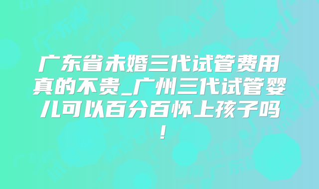 广东省未婚三代试管费用真的不贵_广州三代试管婴儿可以百分百怀上孩子吗！