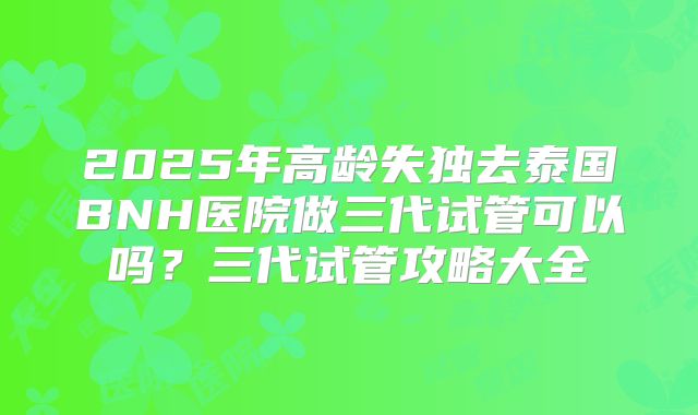 2025年高龄失独去泰国BNH医院做三代试管可以吗？三代试管攻略大全