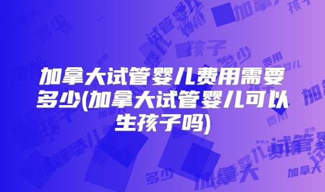 加拿大试管婴儿费用需要多少(加拿大试管婴儿可以生孩子吗)