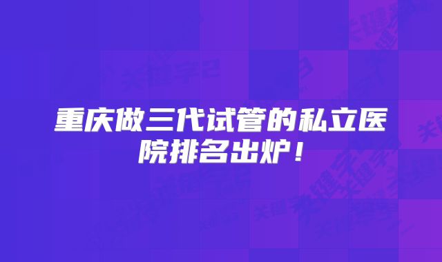 重庆做三代试管的私立医院排名出炉!