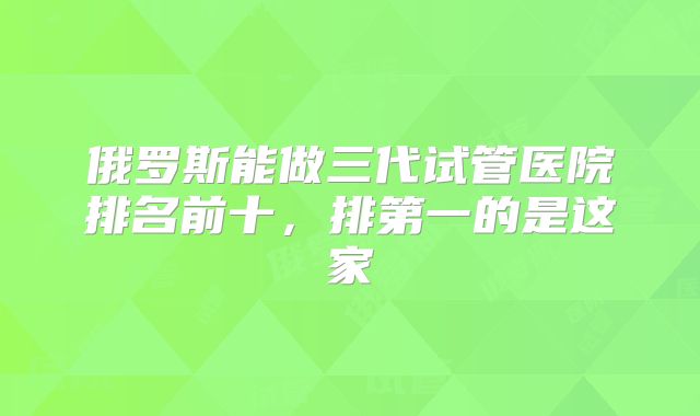 俄罗斯能做三代试管医院排名前十,排第一的是这家