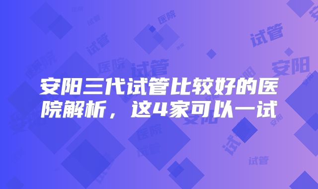 安阳三代试管比较好的医院解析,这4家可以一试