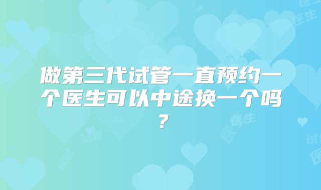 做第三代试管一直预约一个医生可以中途换一个吗？