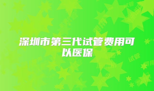 深圳市第三代试管费用可以医保