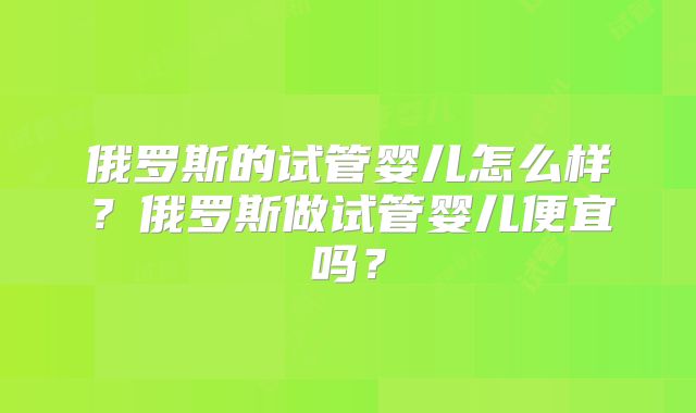 俄罗斯的试管婴儿怎么样?俄罗斯做试管婴儿便宜吗?