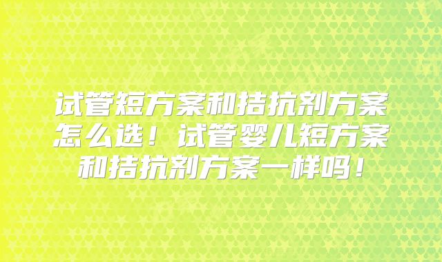 试管短方案和拮抗剂方案怎么选!试管婴儿短方案和拮抗剂方案一样吗!