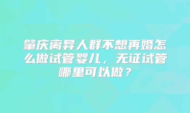 肇庆离异人群不想再婚怎么做试管婴儿，无证试管哪里可以做？