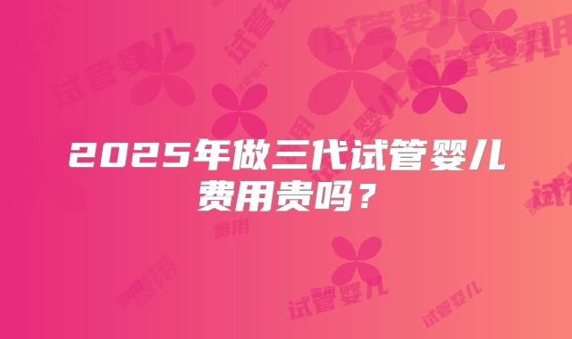 2025年做三代试管婴儿费用贵吗?