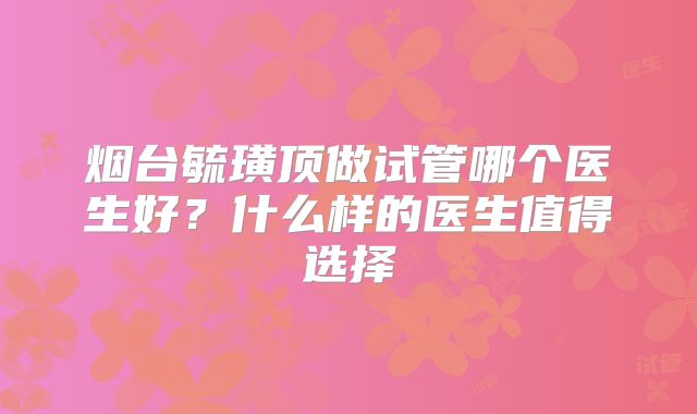 烟台毓璜顶做试管哪个医生好？什么样的医生值得选择