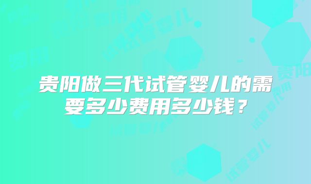 贵阳做三代试管婴儿的需要多少费用多少钱?