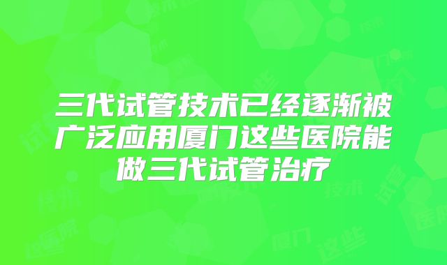 三代试管技术已经逐渐被广泛应用厦门这些医院能做三代试管治疗