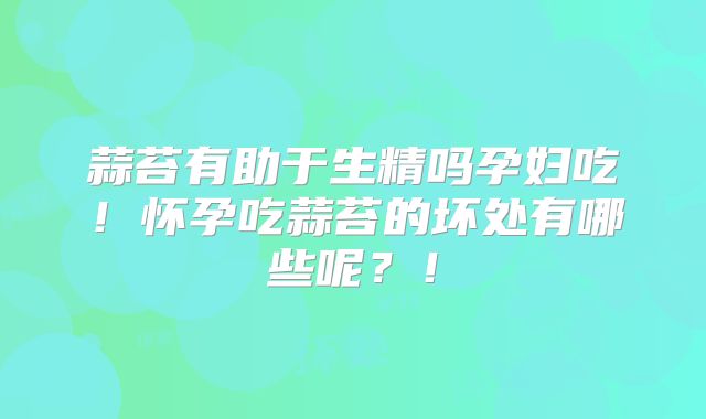 蒜苔有助于生精吗孕妇吃！怀孕吃蒜苔的坏处有哪些呢？！