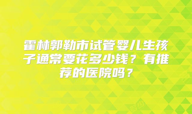 霍林郭勒市试管婴儿生孩子通常要花多少钱？有推荐的医院吗？