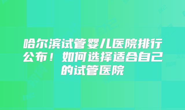 哈尔滨试管婴儿医院排行公布！如何选择适合自己的试管医院