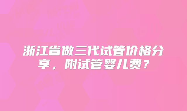 浙江省做三代试管价格分享，附试管婴儿费？