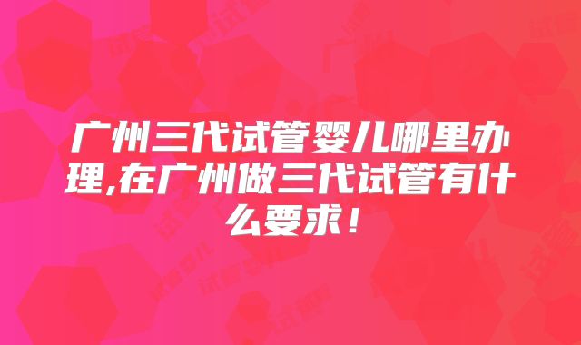 广州三代试管婴儿哪里办理,在广州做三代试管有什么要求！