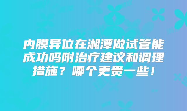 内膜异位在湘潭做试管能成功吗附治疗建议和调理措施?哪个更贵一些!