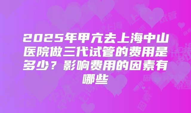 2025年甲亢去上海中山医院做三代试管的费用是多少？影响费用的因素有哪些