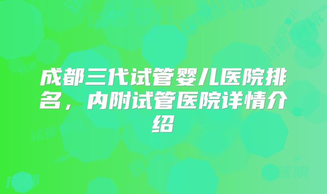 成都三代试管婴儿医院排名,内附试管医院详情介绍