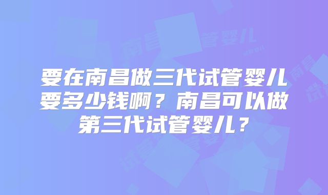 要在南昌做三代试管婴儿要多少钱啊？南昌可以做第三代试管婴儿？