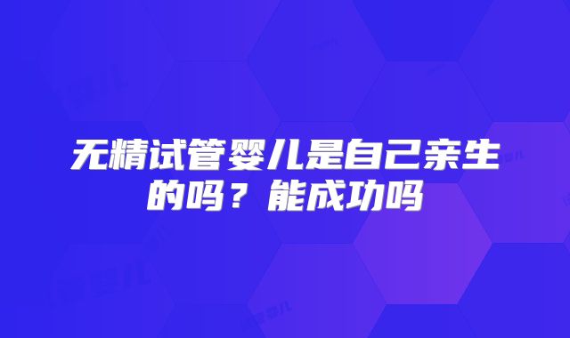无精试管婴儿是自己亲生的吗?能成功吗
