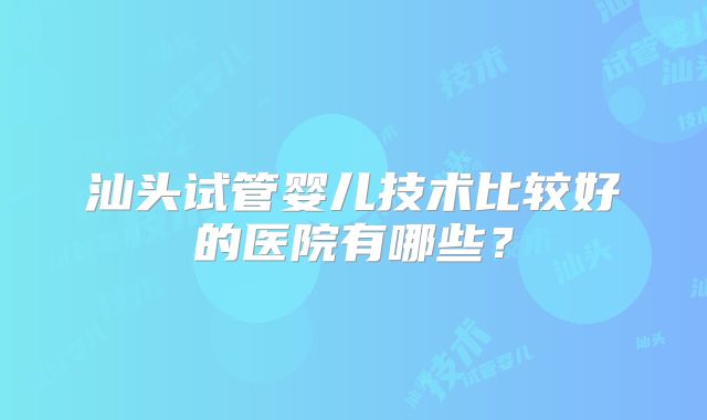 汕头试管婴儿技术比较好的医院有哪些?