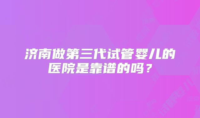 济南做第三代试管婴儿的医院是靠谱的吗？