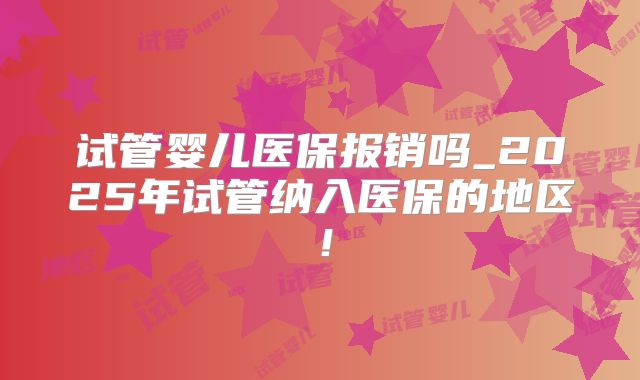 试管婴儿医保报销吗_2025年试管纳入医保的地区！