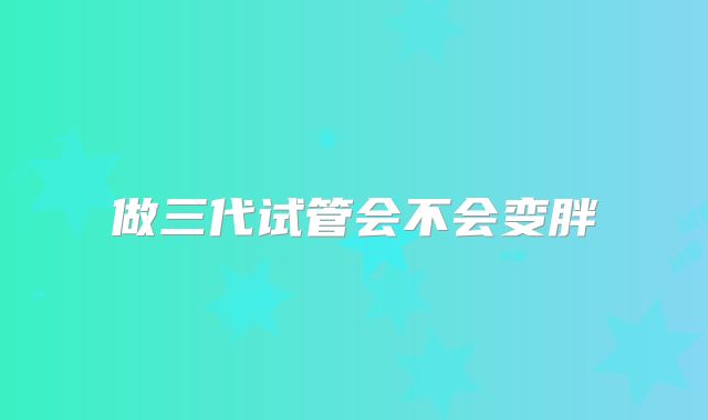做三代试管会不会变胖