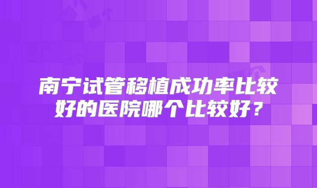 南宁试管移植成功率比较好的医院哪个比较好?
