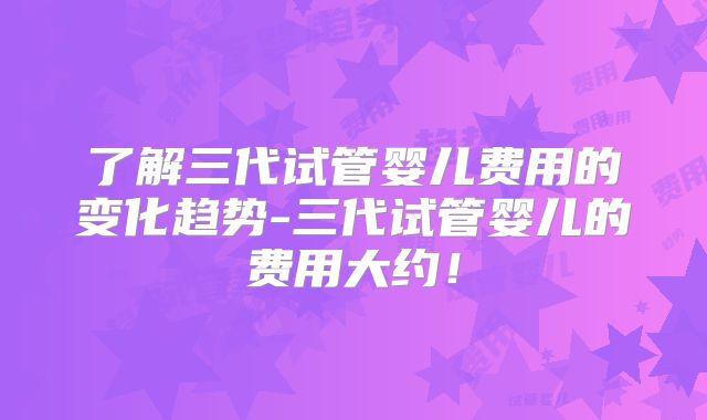 了解三代试管婴儿费用的变化趋势-三代试管婴儿的费用大约!