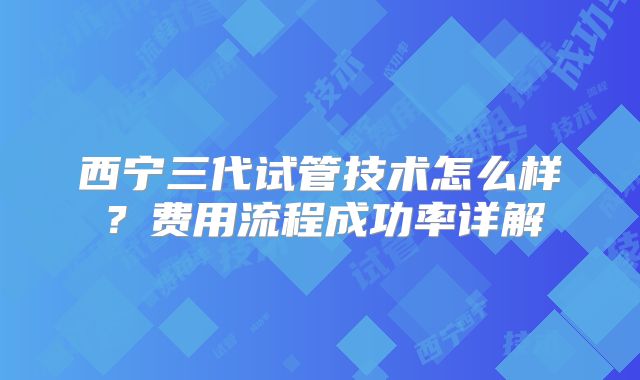西宁三代试管技术怎么样？费用流程成功率详解