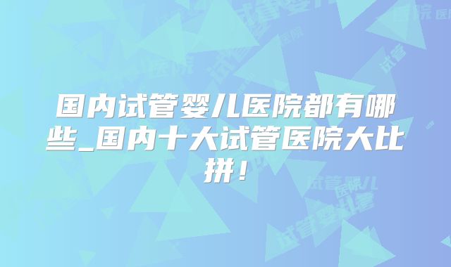 国内试管婴儿医院都有哪些_国内十大试管医院大比拼！
